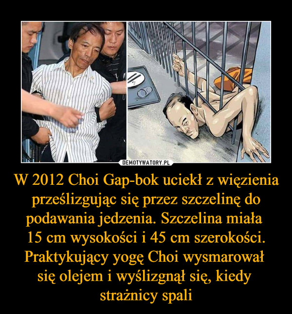 W 2012 Choi Gap-bok uciekł z więzienia prześlizgując się przez szczelinę do podawania jedzenia. Szczelina miała 
15 cm wysokości i 45 cm szerokości. Praktykujący yogę Choi wysmarował 
się olejem i wyślizgnął się, kiedy 
strażnicy spali