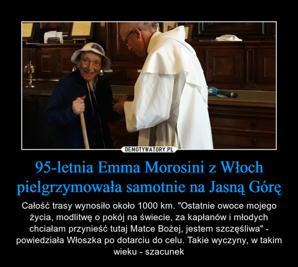 95-letnia Emma Morosini z Włoch pielgrzymowała samotnie na Jasną Górę – Całość trasy wynosiło około 1000 km. "Ostatnie owoce mojego życia, modlitwę o pokój na świecie, za kapłanów i młodych chciałam przynieść tutaj Matce Bożej, jestem szczęśliwa" - powiedziała Włoszka po dotarciu do celu. Takie wyczyny, w takim wieku - szacunek 