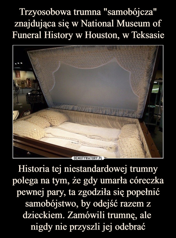 Trzyosobowa trumna "samobójcza" znajdująca się w National Museum of Funeral History w Houston, w Teksasie Historia tej niestandardowej trumny polega na tym, że gdy umarła córeczka pewnej pary, ta zgodziła się popełnić samobójstwo, by odejść razem z dzieckiem. Zamówili trumnę, ale 
nigdy nie przyszli jej odebrać