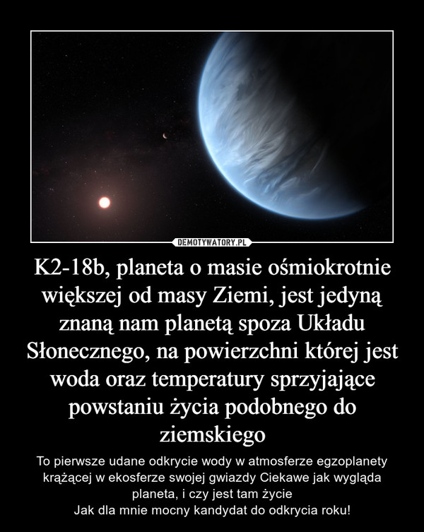 K2-18b, planeta o masie ośmiokrotnie większej od masy Ziemi, jest jedyną znaną nam planetą spoza Układu Słonecznego, na powierzchni której jest woda oraz temperatury sprzyjające powstaniu życia podobnego do ziemskiego – To pierwsze udane odkrycie wody w atmosferze egzoplanety krążącej w ekosferze swojej gwiazdy Ciekawe jak wygląda planeta, i czy jest tam życieJak dla mnie mocny kandydat do odkrycia roku! 