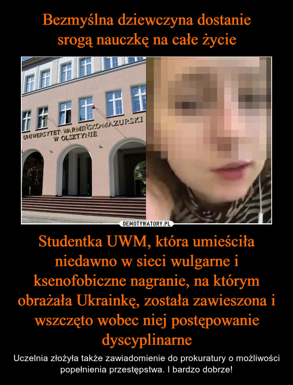 Studentka UWM, która umieściła niedawno w sieci wulgarne i ksenofobiczne nagranie, na którym obrażała Ukrainkę, została zawieszona i wszczęto wobec niej postępowanie dyscyplinarne – Uczelnia złożyła także zawiadomienie do prokuratury o możliwości popełnienia przestępstwa. I bardzo dobrze! 
