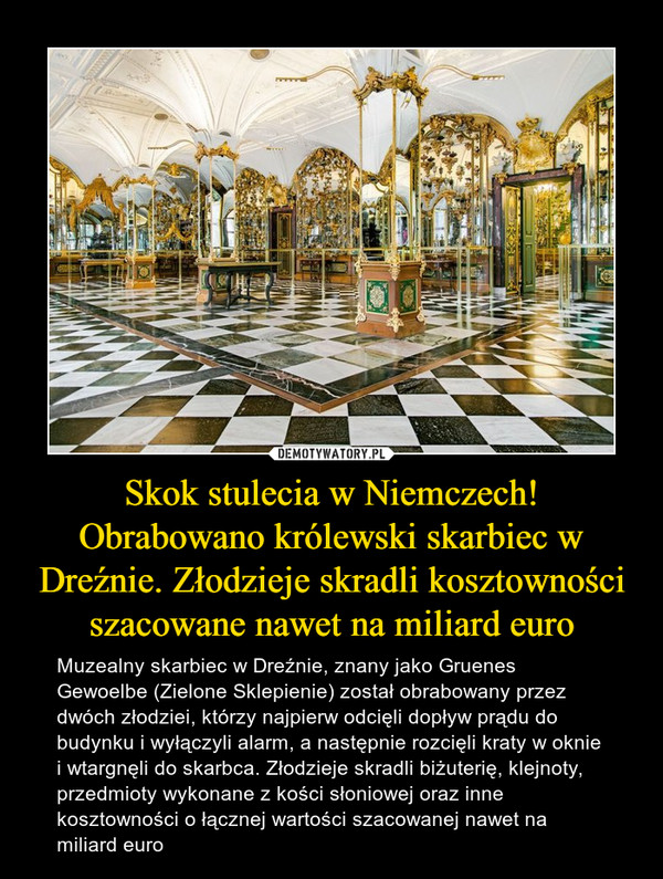 Skok stulecia w Niemczech!Obrabowano królewski skarbiec w Dreźnie. Złodzieje skradli kosztowności szacowane nawet na miliard euro – Muzealny skarbiec w Dreźnie, znany jako Gruenes Gewoelbe (Zielone Sklepienie) został obrabowany przez dwóch złodziei, którzy najpierw odcięli dopływ prądu do budynku i wyłączyli alarm, a następnie rozcięli kraty w oknie i wtargnęli do skarbca. Złodzieje skradli biżuterię, klejnoty, przedmioty wykonane z kości słoniowej oraz inne kosztowności o łącznej wartości szacowanej nawet na miliard euro 