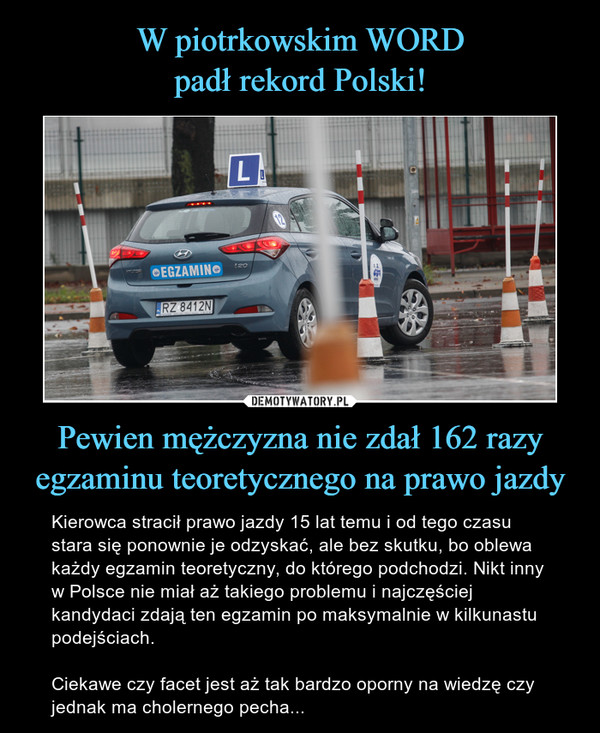 Pewien mężczyzna nie zdał 162 razyegzaminu teoretycznego na prawo jazdy – Kierowca stracił prawo jazdy 15 lat temu i od tego czasu stara się ponownie je odzyskać, ale bez skutku, bo oblewa każdy egzamin teoretyczny, do którego podchodzi. Nikt inny w Polsce nie miał aż takiego problemu i najczęściej kandydaci zdają ten egzamin po maksymalnie w kilkunastu podejściach.Ciekawe czy facet jest aż tak bardzo oporny na wiedzę czy jednak ma cholernego pecha... 