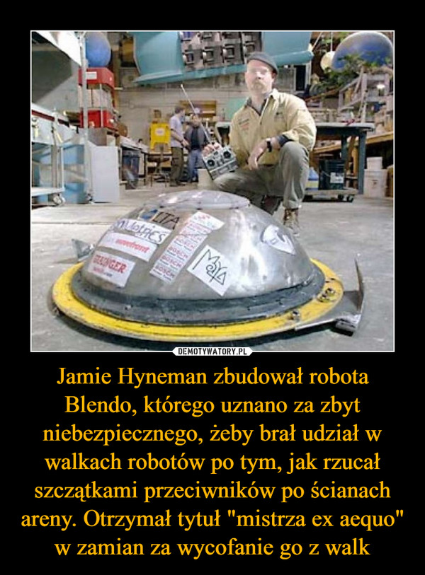 Jamie Hyneman zbudował robota Blendo, którego uznano za zbyt niebezpiecznego, żeby brał udział w walkach robotów po tym, jak rzucał szczątkami przeciwników po ścianach areny. Otrzymał tytuł "mistrza ex aequo" w zamian za wycofanie go z walk