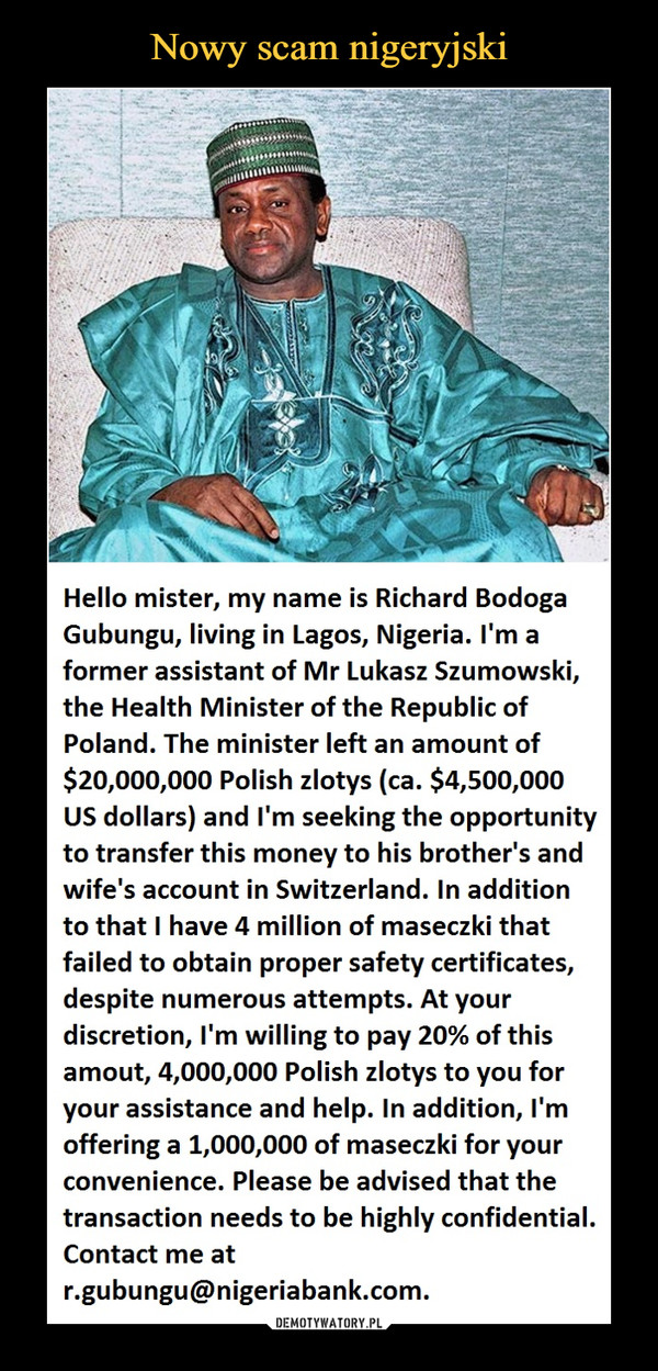  –  Hello mister, my name is Richard Bodoga Gubungu, living in Lagos, Nigeria. I'm a former assistant of Mr Lukasz Szumowski, the Health Minister of the Republic of Poland. The minister left an amount of $20,000,000 Polish zlotys (ca. $4,500,000 US dollars) and I'm seeking the opportunity to transfer this money to his brother's and wife's account in Switzerland. In addition to that I have 4 million of maseczki that failed to obtain proper safety certificates, despite numerous attempts. At your discretion, I'm willing to pay 20% of this amout, 4,000,000 Polish zlotys to you for your assistance and help. In addition, I'm offering a 1,000,000 of maseczki for your convenience. Please be advised that the transaction needs to be highly confidential. Contact me at r.gubungu@nigeriabank.com.