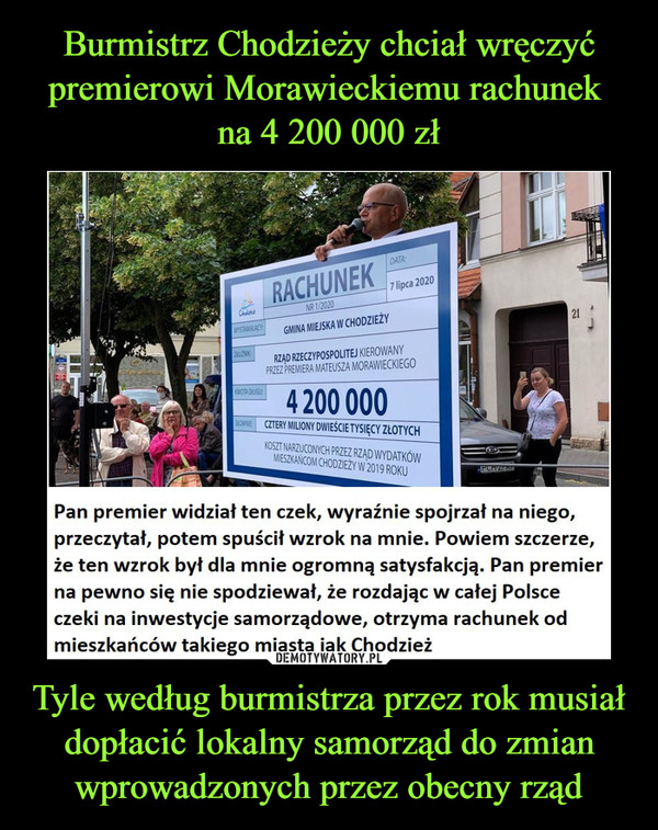 Tyle według burmistrza przez rok musiał dopłacić lokalny samorząd do zmian wprowadzonych przez obecny rząd –  Pan premier widział ten czek, wyraźnie spojrzał na niego, przeczytał, potem spuścił wzrok na mnie. Powiem szczerze, że ten wzrok był dla mnie ogromną satysfakcją. Pan premier na pewno się nie spodziewał, że rozdając w całej Polsce czeki na inwestycje samorządowe, otrzyma rachunek od mieszkańców takiego miasta jak Chodzież