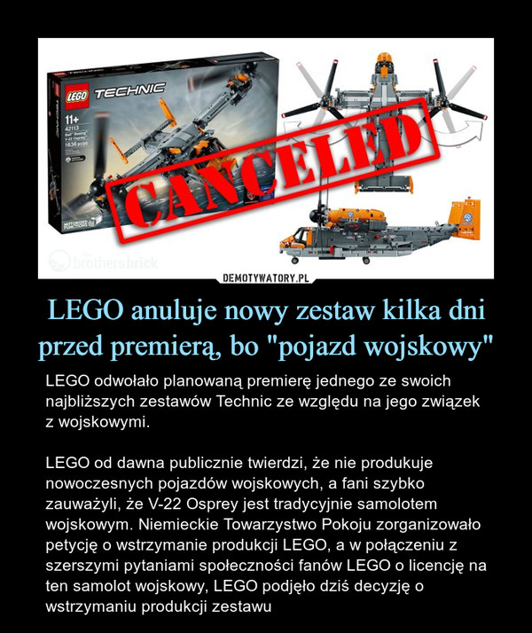 LEGO anuluje nowy zestaw kilka dni przed premierą, bo "pojazd wojskowy" – LEGO odwołało planowaną premierę jednego ze swoich najbliższych zestawów Technic ze względu na jego związek z wojskowymi.LEGO od dawna publicznie twierdzi, że nie produkuje nowoczesnych pojazdów wojskowych, a fani szybko zauważyli, że V-22 Osprey jest tradycyjnie samolotem wojskowym. Niemieckie Towarzystwo Pokoju zorganizowało petycję o wstrzymanie produkcji LEGO, a w połączeniu z szerszymi pytaniami społeczności fanów LEGO o licencję na ten samolot wojskowy, LEGO podjęło dziś decyzję o wstrzymaniu produkcji zestawu 