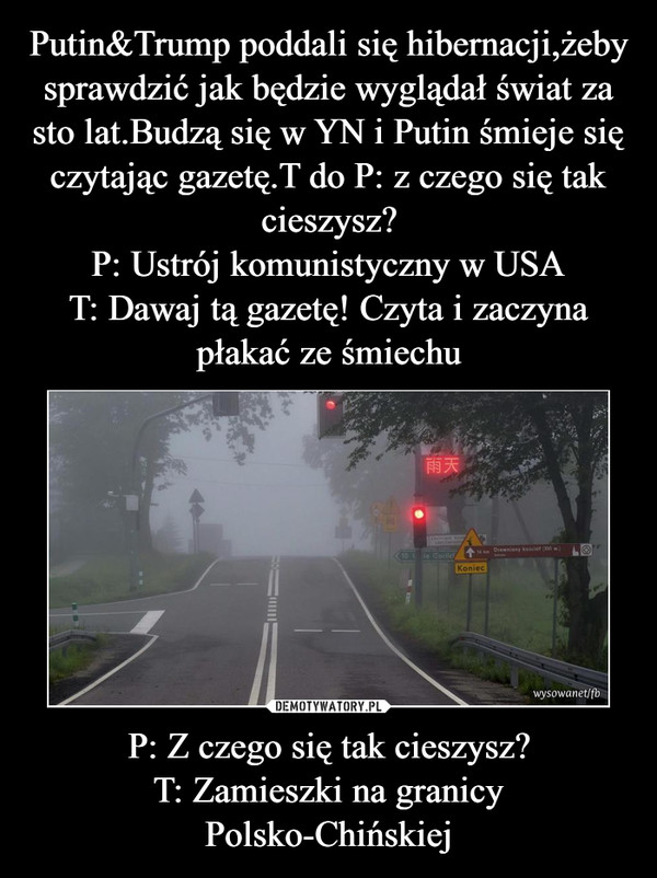 Putin&Trump poddali się hibernacji,żeby sprawdzić jak będzie wyglądał świat za sto lat.Budzą się w YN i Putin śmieje się czytając gazetę.T do P: z czego się tak cieszysz?
P: Ustrój komunistyczny w USA
T: Dawaj tą gazetę! Czyta i zaczyna płakać ze śmiechu P: Z czego się tak cieszysz?
T: Zamieszki na granicy Polsko-Chińskiej