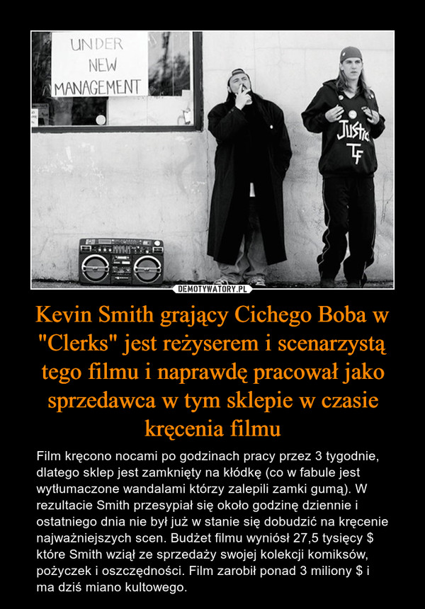 Kevin Smith grający Cichego Boba w "Clerks" jest reżyserem i scenarzystą tego filmu i naprawdę pracował jako sprzedawca w tym sklepie w czasie kręcenia filmu