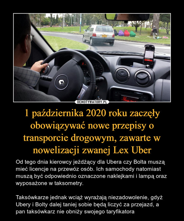 1 października 2020 roku zaczęły obowiązywać nowe przepisy o transporcie drogowym, zawarte w nowelizacji zwanej Lex Uber – Od tego dnia kierowcy jeżdżący dla Ubera czy Bolta muszą mieć licencje na przewóz osób. Ich samochody natomiast muszą być odpowiednio oznaczone naklejkami i lampą oraz wyposażone w taksometry. Taksówkarze jednak wciąż wyrażają niezadowolenie, gdyż Ubery i Bolty dalej taniej sobie będą liczyć za przejazd, a pan taksówkarz nie obniży swojego taryfikatora 