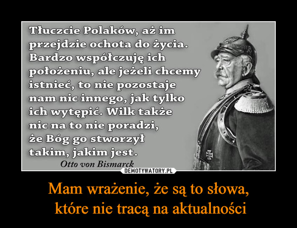 Mam wrażenie, że są to słowa, które nie tracą na aktualności –  Tłuczcie Polaków, aż imprzejdzie ochota do życia.Bardzo współczuję ichpołożeniu, ale jeżeli chcemyistnieć, to nie pozostajenam nic innego, jak tylkoich wytępić. Wilk takżenic na to nie poradzi,że Bóg go stworzyłtakim, jakim jest.Otto von Bismarck