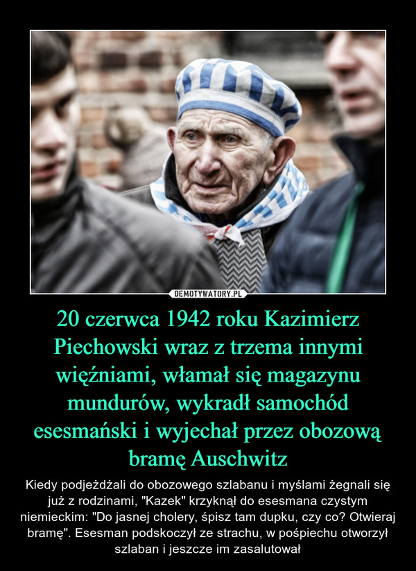 20 czerwca 1942 roku Kazimierz Piechowski wraz z trzema innymi więźniami, włamał się magazynu mundurów, wykradł samochód esesmański i wyjechał przez obozową bramę Auschwitz – Kiedy podjeżdżali do obozowego szlabanu i myślami żegnali się już z rodzinami, "Kazek" krzyknął do esesmana czystym niemieckim: "Do jasnej cholery, śpisz tam dupku, czy co? Otwieraj bramę". Esesman podskoczył ze strachu, w pośpiechu otworzył szlaban i jeszcze im zasalutował 