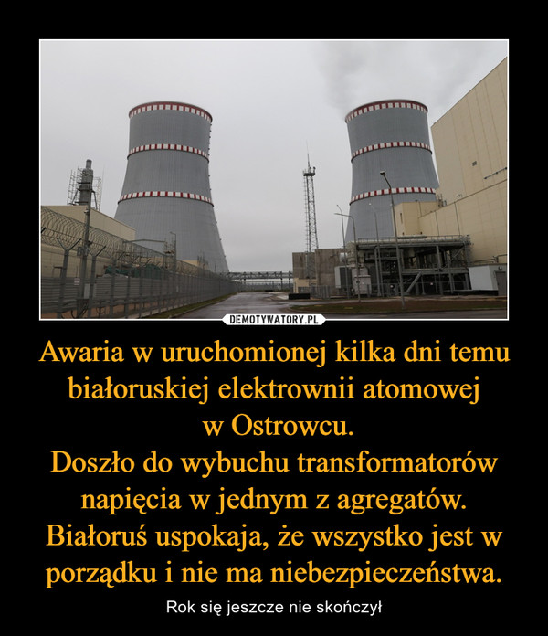 Awaria w uruchomionej kilka dni temu białoruskiej elektrownii atomowej
 w Ostrowcu.
Doszło do wybuchu transformatorów napięcia w jednym z agregatów.
Białoruś uspokaja, że wszystko jest w porządku i nie ma niebezpieczeństwa.