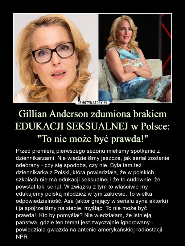 Gillian Anderson zdumiona brakiem EDUKACJI SEKSUALNEJ w Polsce: "To nie może być prawda!" – Przed premierą pierwszego sezonu mieliśmy spotkanie z dziennikarzami. Nie wiedzieliśmy jeszcze, jak serial zostanie odebrany - czy się spodoba, czy nie. Była tam też dziennikarka z Polski, która powiedziała, że w polskich szkołach nie ma edukacji seksualnej i że to cudownie, że powstał taki serial. W związku z tym to właściwie my edukujemy polską młodzież w tym zakresie. To wielka odpowiedzialność. Asa (aktor grający w serialu syna aktorki) i ja spojrzeliśmy na siebie, myśląc: To nie może być prawda!. Kto by pomyślał? Nie wiedziałam, że istnieją państwa, gdzie ten temat jest zwyczajnie ignorowany - powiedziała gwiazda na antenie amerykańskiej radiostacji NPR 