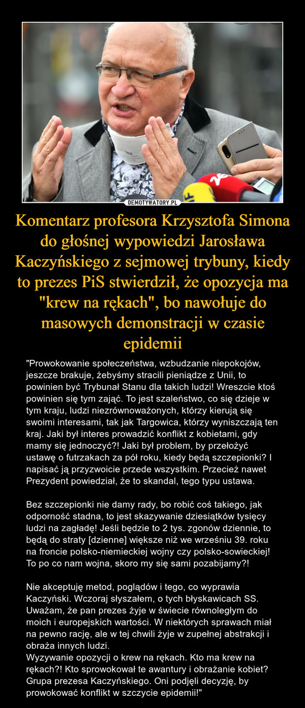 Komentarz profesora Krzysztofa Simona do głośnej wypowiedzi Jarosława Kaczyńskiego z sejmowej trybuny, kiedy to prezes PiS stwierdził, że opozycja ma "krew na rękach", bo nawołuje do masowych demonstracji w czasie epidemii – "Prowokowanie społeczeństwa, wzbudzanie niepokojów, jeszcze brakuje, żebyśmy stracili pieniądze z Unii, to powinien być Trybunał Stanu dla takich ludzi! Wreszcie ktoś powinien się tym zająć. To jest szaleństwo, co się dzieje w tym kraju, ludzi niezrównoważonych, którzy kierują się swoimi interesami, tak jak Targowica, którzy wyniszczają ten kraj. Jaki był interes prowadzić konflikt z kobietami, gdy mamy się jednoczyć?! Jaki był problem, by przełożyć ustawę o futrzakach za pół roku, kiedy będą szczepionki? I napisać ją przyzwoicie przede wszystkim. Przecież nawet Prezydent powiedział, że to skandal, tego typu ustawa.Bez szczepionki nie damy rady, bo robić coś takiego, jak odporność stadna, to jest skazywanie dziesiątków tysięcy ludzi na zagładę! Jeśli będzie to 2 tys. zgonów dziennie, to będą do straty [dzienne] większe niż we wrześniu 39. roku na froncie polsko-niemieckiej wojny czy polsko-sowieckiej! To po co nam wojna, skoro my się sami pozabijamy?!Nie akceptuję metod, poglądów i tego, co wyprawia Kaczyński. Wczoraj słyszałem, o tych błyskawicach SS. Uważam, że pan prezes żyje w świecie równoległym do moich i europejskich wartości. W niektórych sprawach miał na pewno rację, ale w tej chwili żyje w zupełnej abstrakcji i obraża innych ludzi.Wyzywanie opozycji o krew na rękach. Kto ma krew na rękach?! Kto sprowokował te awantury i obrażanie kobiet? Grupa prezesa Kaczyńskiego. Oni podjęli decyzję, by prowokować konflikt w szczycie epidemii!" 