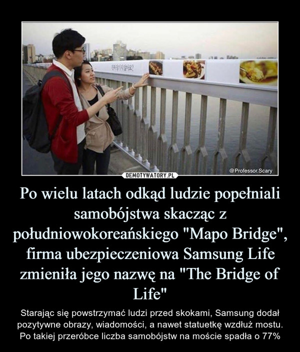 Po wielu latach odkąd ludzie popełniali samobójstwa skacząc z południowokoreańskiego "Mapo Bridge", firma ubezpieczeniowa Samsung Life zmieniła jego nazwę na "The Bridge of Life" – Starając się powstrzymać ludzi przed skokami, Samsung dodał pozytywne obrazy, wiadomości, a nawet statuetkę wzdłuż mostu.Po takiej przeróbce liczba samobójstw na moście spadła o 77% 