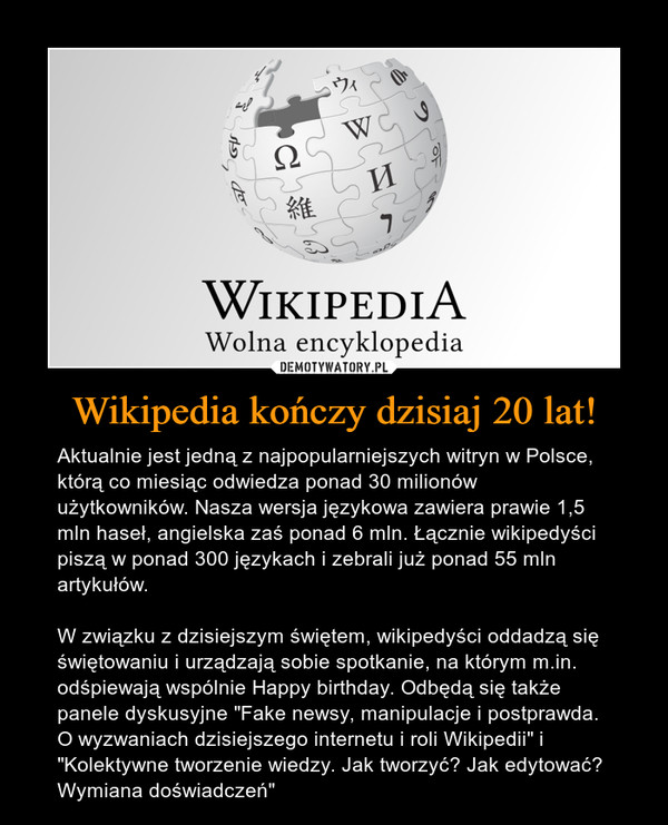 Wikipedia kończy dzisiaj 20 lat! – Aktualnie jest jedną z najpopularniejszych witryn w Polsce, którą co miesiąc odwiedza ponad 30 milionów użytkowników. Nasza wersja językowa zawiera prawie 1,5 mln haseł, angielska zaś ponad 6 mln. Łącznie wikipedyści piszą w ponad 300 językach i zebrali już ponad 55 mln artykułów.W związku z dzisiejszym świętem, wikipedyści oddadzą się świętowaniu i urządzają sobie spotkanie, na którym m.in. odśpiewają wspólnie Happy birthday. Odbędą się także panele dyskusyjne "Fake newsy, manipulacje i postprawda. O wyzwaniach dzisiejszego internetu i roli Wikipedii" i "Kolektywne tworzenie wiedzy. Jak tworzyć? Jak edytować? Wymiana doświadczeń" 