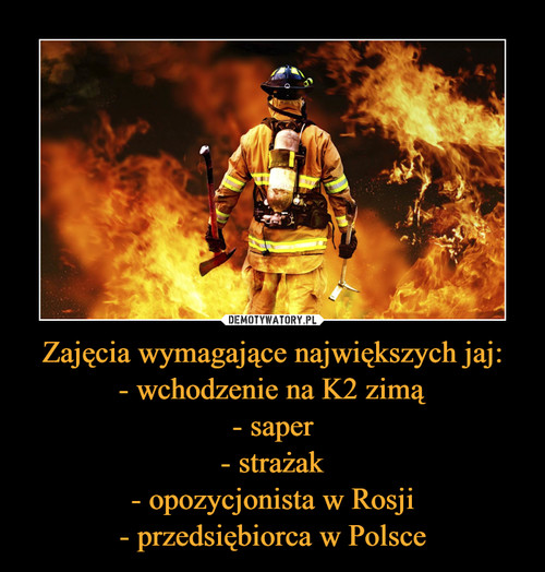 Zajęcia wymagające największych jaj:
- wchodzenie na K2 zimą
- saper
- strażak
- opozycjonista w Rosji
- przedsiębiorca w Polsce