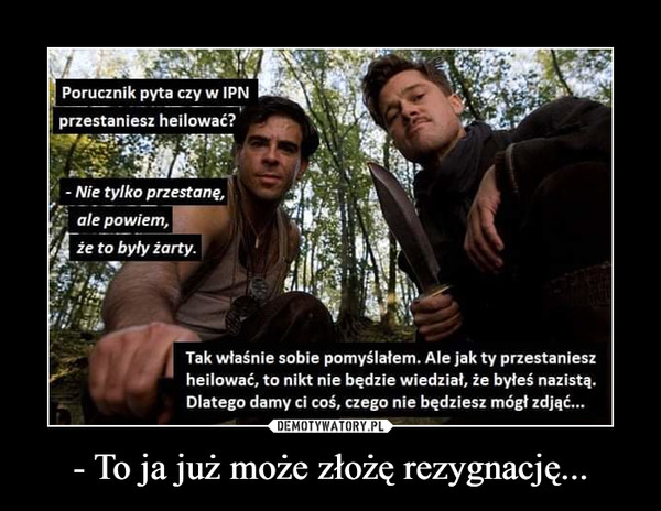 - To ja już może złożę rezygnację... –  Porucznik pyta czy w IPN	przestaniesz heilować?	- Nie tylko przestanę,	ale powiem,	że to były żarły.	Tak właśnie sobie pomyślałem. Ale jak ty przestaniesz	heilować, to nikt nie będzie wiedział, że byłeś nazistą.	Dlatego damy ci coś, czego nie będziesz mógł zdjąć...