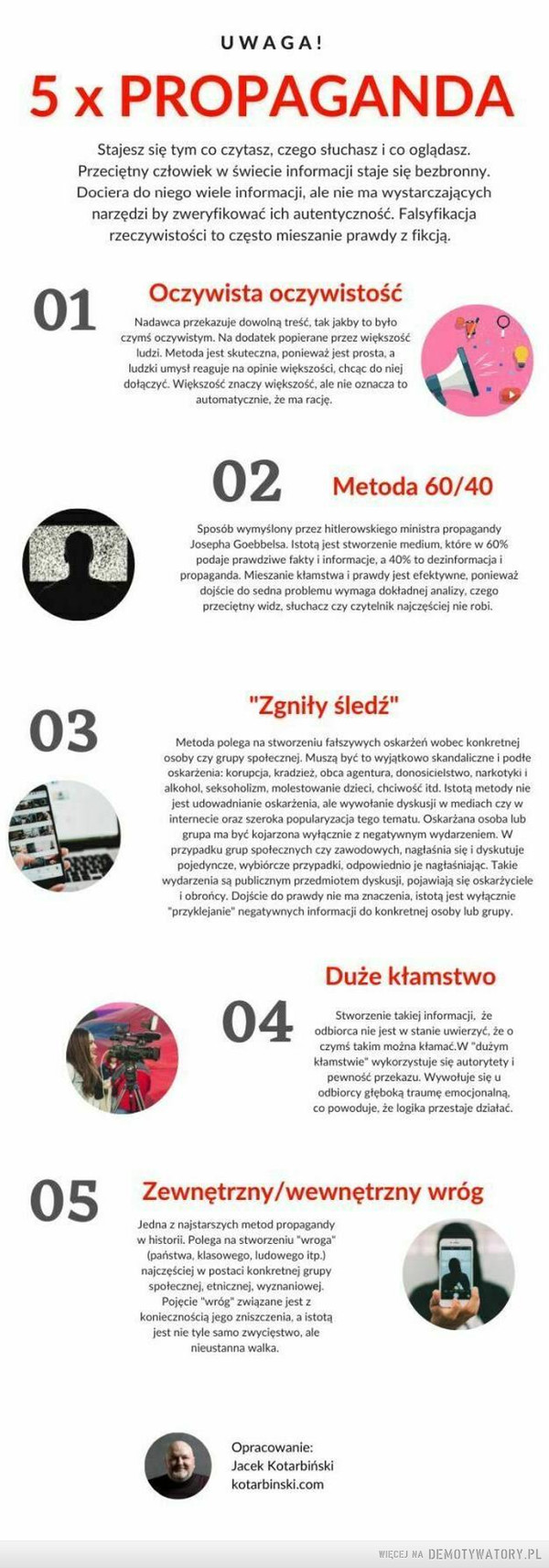 Jak działa propaganda –  UWAGA!x PROPAGANDAStajesz się tym co czytasz, czego słuchasz i co oglądasz.Przeciętny człowiek w świecie informacji staje się bezbronny.Dociera do niego wiele informacji, ale nie ma wystarczającychnarzędzi by zweryfikować ich autentyczność. Falsyfikacjarzeczywistości to często mieszanie prawdy z fikcją.Oczywista oczywistośćNadawca przekazuje dowolną treść, tak jakby to byłoczymś oczywistym. Na dodatek popierane przez większośćludzi. Metoda jest skuteczna, ponieważ jest prosta, aludzki umysł reaguje na opinie większości, chcąc do niejdołączyć. Większość znaczy większość, ale nie oznacza toautomatycznie, że ma rację.Metoda 60/40Sposób wymyślony przez hitlerowskiego ministra propagandyJosepha Goebbelsa. Istotą jest stworzenie medium, które w 60%podaje prawdziwe fakty i informacje, a 40% to dezinformacja ipropaganda. Mieszanie kłamstwa i prawdy jest efektywne, ponieważdojście do sedna problemu wymaga dokładnej analizy, czegoprzeciętny widz. słuchacz czy czytelnik najczęściej nie robi."Zgniły śledź"Metoda polega na stworzeniu fałszywych oskarżeń wobec konkretnejosoby czy grupy społecznej. Muszą być to wyjątkowo skandaliczne i podłeoskarżenia: korupcja, kradzież, obca agentura, donosicielstwo. narkotyki ialkohol, seksoholizm. molestowanie dzieci, chciwość itd. Istotą metody nicjest udowadnianie oskarżenia, ale wywołanie dyskusji w mediach czy winternecie oraz szeroka popularyzacja tego tematu. Oskarżana osoba lubgrupa ma być kojarzona wyłącznie z negatywnym wydarzeniem. Wprzypadku grup społecznych czy zawodowych, nagłaśnia się i dyskutujepojedyncze, wybiórcze przypadki, odpowiednio je nagłaśniając. Takiewydarzenia są publicznym przedmiotem dyskusji, pojawiają się oskarżycielei obrońcy. Dojście do prawdy nie ma znaczenia, istotą jest wyłącznie"przyklejanie" negatywnych informacji do konkretnej osoby lub grupy.Duże kłamstwoStworzenie takiej informacji, żeodbiorca nie jest w stanie uwierzyć, że oczymś takim można kłamać. W "dużymkłamstwie" wykorzystuje się autorytety ipewność przekazu. Wywołuje się uodbiorcy głęboką traumę emocjonalną,co powoduje, że logika przestaje działać.Zewnętrzny/wewnętrzny wrógJedna z najstarszych metod propagandyw historii. Polega na stworzeniu "wroga"(państwa, klasowego, ludowego itp.)najczęściej w postaci konkretnej grupyspołecznej, etnicznej, wyznaniowej.Pojęcie "wróg* związane jest zkoniecznością jego zniszczenia, a istotąjest nie tyle samo zwycięstwo, alenieustanna walka.Opracowanie:Jacek Kotarbińskikotarbinski.com