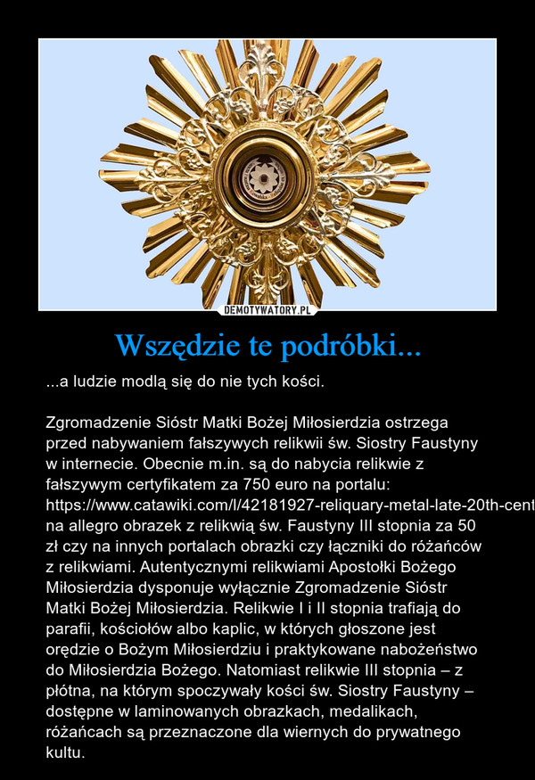 Wszędzie te podróbki... – ...a ludzie modlą się do nie tych kości.Zgromadzenie Sióstr Matki Bożej Miłosierdzia ostrzega przed nabywaniem fałszywych relikwii św. Siostry Faustyny w internecie. Obecnie m.in. są do nabycia relikwie z fałszywym certyfikatem za 750 euro na portalu:  https://www.catawiki.com/l/42181927-reliquary-metal-late-20th-century, na allegro obrazek z relikwią św. Faustyny III stopnia za 50 zł czy na innych portalach obrazki czy łączniki do różańców z relikwiami. Autentycznymi relikwiami Apostołki Bożego Miłosierdzia dysponuje wyłącznie Zgromadzenie Sióstr Matki Bożej Miłosierdzia. Relikwie I i II stopnia trafiają do parafii, kościołów albo kaplic, w których głoszone jest orędzie o Bożym Miłosierdziu i praktykowane nabożeństwo do Miłosierdzia Bożego. Natomiast relikwie III stopnia – z płótna, na którym spoczywały kości św. Siostry Faustyny – dostępne w laminowanych obrazkach, medalikach, różańcach są przeznaczone dla wiernych do prywatnego kultu. 