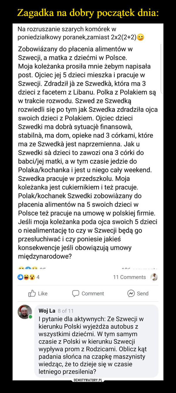  –  Zagadka na dobry początek dnia:Na rozruszanie szarych komórek wponiedziałkowy poranek,zamiast 2x2(2+2)Zobowiázany do płacenia alimentów wSzwecji, a matka z dziećmi w Polsce.Moja koleżanka prosiła mnie żebym napisałapost. Ojciec jej 5 dzieci mieszka i pracuje wSzwecji. Zdradził jà ze Szwedkà, która ma 3dzieci z facetem z Libanu. Polka z Polakiem sąw trakcie rozwodu. Szwed ze Szwedkąrozwiedli się po tym jak Szwedka zdradziła ojcaswoich dzieci z Polakiem. Ojciec dzieciSzwedki ma dobrà sytuacjè finansowà,stabilnà, ma dom, opieke nad 3 córkami, którema ze Szwedkà jest naprzemienna. Jak uSzwedki sà dzieci to zawozi ona 3 córki dobabci/jej matki, a w tym czasie jedzie doPolaka/kochanka i jest u niego cały weekend.Szwedka pracuje w przedszkolu. Mojakoleżanka jest cukiernikiem i też pracuje.Polak/kochanek Szwedki zobowiàzany dopłacenia alimentów na 5 swoich dzieci wPolsce też pracuje na umowę w polskiej firmie.Jeśli moja koleżanka poda ojca swoich 5 dziecio niealimentację to czy w Szwecji będą goprzesłuchiwać i czy poniesie jakieśkonsekwencje jeśli obowiązują umowymiędzynarodowe?11 CommentsO LikeCommentSendWoj La 8 of 11I pytanie dla aktywnych: Ze Szwecji wkierunku Polski wyjeżdża autobus zwszystkimi dziećmi. W tym samymczasie z Polski w kierunku Szwecjiwypływa prom z Rodzicami. Oblicz kątpadania słońca na czapkę maszynistywiedząc, że to dzieje się w czasieletniego przesilenia?DEMOTYWATORY.PL