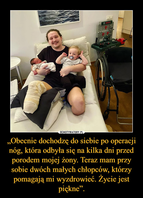 „Obecnie dochodzę do siebie po operacji nóg, która odbyła się na kilka dni przed porodem mojej żony. Teraz mam przy sobie dwóch małych chłopców, którzy pomagają mi wyzdrowieć. Życie jest piękne”. –  