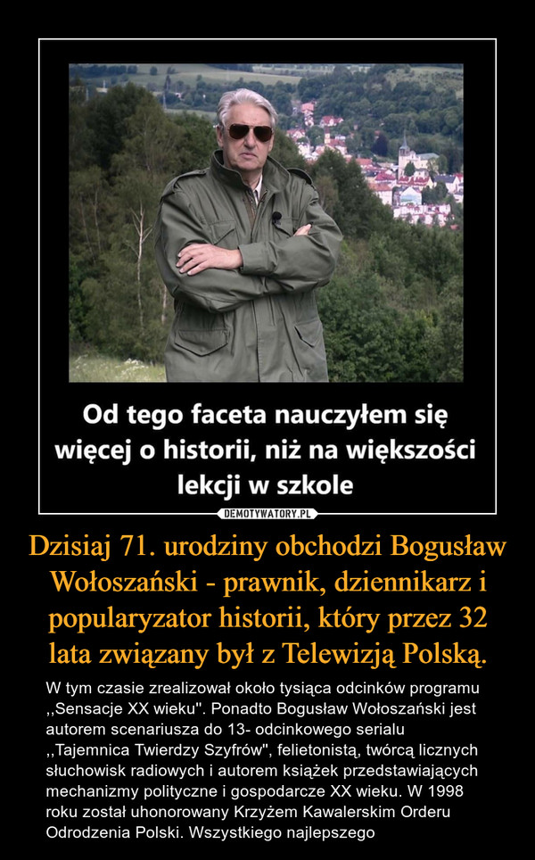 Dzisiaj 71. urodziny obchodzi Bogusław Wołoszański - prawnik, dziennikarz i popularyzator historii, który przez 32 lata związany był z Telewizją Polską. – W tym czasie zrealizował około tysiąca odcinków programu ,,Sensacje XX wieku''. Ponadto Bogusław Wołoszański jest autorem scenariusza do 13- odcinkowego serialu ,,Tajemnica Twierdzy Szyfrów'', felietonistą, twórcą licznych słuchowisk radiowych i autorem książek przedstawiających mechanizmy polityczne i gospodarcze XX wieku. W 1998 roku został uhonorowany Krzyżem Kawalerskim Orderu Odrodzenia Polski. Wszystkiego najlepszego 