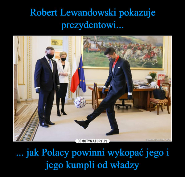 ... jak Polacy powinni wykopać jego i jego kumpli od władzy –  