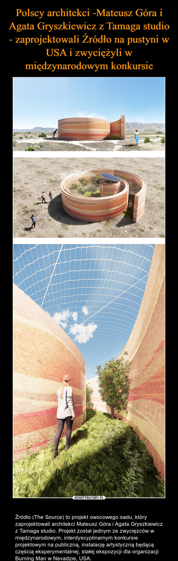  – Źródło (The Source) to projekt owocowego sadu, który zaprojektowali architekci Mateusz Góra i Agata Gryszkiewicz z Tamaga studio. Projekt został jednym ze zwycięzców w międzynarodowym, interdyscyplinarnym konkursie projektowym na publiczną, instalację artystyczną będącą częścią eksperymentalnej, stałej ekspozycji dla organizacji Burning Man w Nevadzie, USA. 