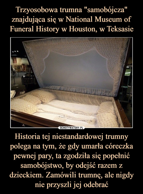 Trzyosobowa trumna "samobójcza" znajdująca się w National Museum of Funeral History w Houston, w Teksasie Historia tej niestandardowej trumny polega na tym, że gdy umarła córeczka pewnej pary, ta zgodziła się popełnić samobójstwo, by odejść razem z dzieckiem. Zamówili trumnę, ale nigdy nie przyszli jej odebrać