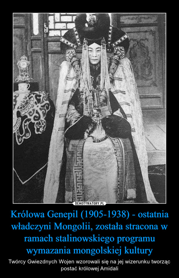 Królowa Genepil (1905-1938) - ostatnia władczyni Mongolii, została stracona w ramach stalinowskiego programu wymazania mongolskiej kultury – Twórcy Gwiezdnych Wojen wzorowali się na jej wizerunku tworząc postać królowej Amidali 