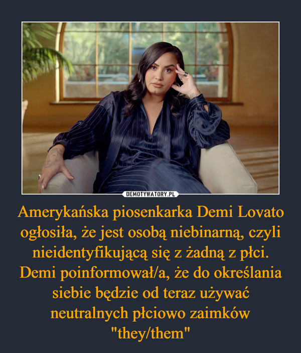 Amerykańska piosenkarka Demi Lovato ogłosiła, że jest osobą niebinarną, czyli nieidentyfikującą się z żadną z płci. Demi poinformował/a, że do określania siebie będzie od teraz używać neutralnych płciowo zaimków "they/them" –  