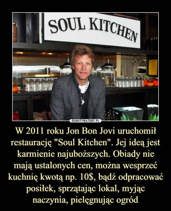 W 2011 roku Jon Bon Jovi uruchomił restaurację "Soul Kitchen". Jej ideą jest karmienie najuboższych. Obiady nie mają ustalonych cen, można wesprzeć kuchnię kwotą np. 10$, bądź odpracować posiłek, sprzątając lokal, myjąc naczynia, pielęgnując ogród –  