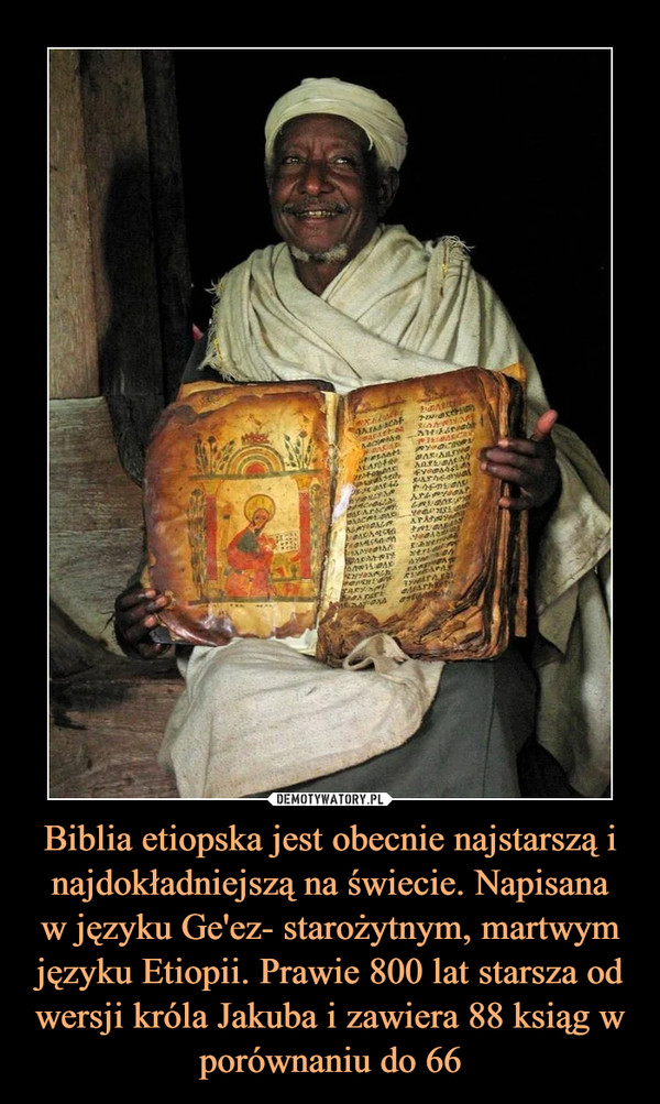 Biblia etiopska jest obecnie najstarszą i najdokładniejszą na świecie. Napisana
w języku Ge'ez- starożytnym, martwym języku Etiopii. Prawie 800 lat starsza od wersji króla Jakuba i zawiera 88 ksiąg w porównaniu do 66
