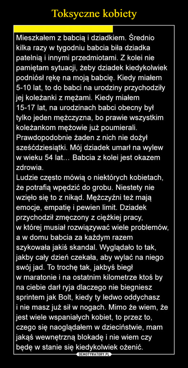  –  Mieszkałem z babcią i dziadkiem. Średnio kilka razy w tygodniu babcia biła dziadka patelnią i innymi przedmiotami. Z kolei nie pamiętam sytuacji, żeby dziadek kiedykolwiek podniósł rękę na moją babcię. Kiedy miałem 5-10 lat, to do babci na urodziny przychodziły jej koleżanki z mężami. Kiedy miałem 15-17 lat, na urodzinach babci obecny był tylko jeden mężczyzna, bo prawie wszystkim koleżankom mężowie już poumierali. Prawdopodobnie żaden z nich nie dożył sześćdziesiątki. Mój dziadek umarł na wylew w wieku 54 lat... Babcia z kolei jest okazem zdrowia.Ludzie często mówią o niektórych kobietach, że potrafią wpędzić do grobu. Niestety nie wzięło się to z nikąd. Mężczyźni też mają emocje, empatię i pewien limit. Dziadek przychodził zmęczony z ciężkiej pracy, w której musiał rozwiązywać wiele problemów, a w domu babcia za każdym razem szykowała jakiś skandal. Wyglądało to tak, jakby cały dzień czekała, aby wylać na niego swój jad. To trochę tak, jakbyś biegł w maratonie i na ostatnim kilometrze ktoś by na ciebie darł ryja dlaczego nie biegniesz sprintem jak Bolt, kiedy ty ledwo oddychasz i nie masz już sił w nogach. Mimo że wiem, że jest wiele wspaniałych kobiet, to przez to, czego się naoglądałem w dzieciństwie, mam jakąś wewnętrzną blokadę i nie wiem czy będę w stanie się kiedykolwiek ożenić