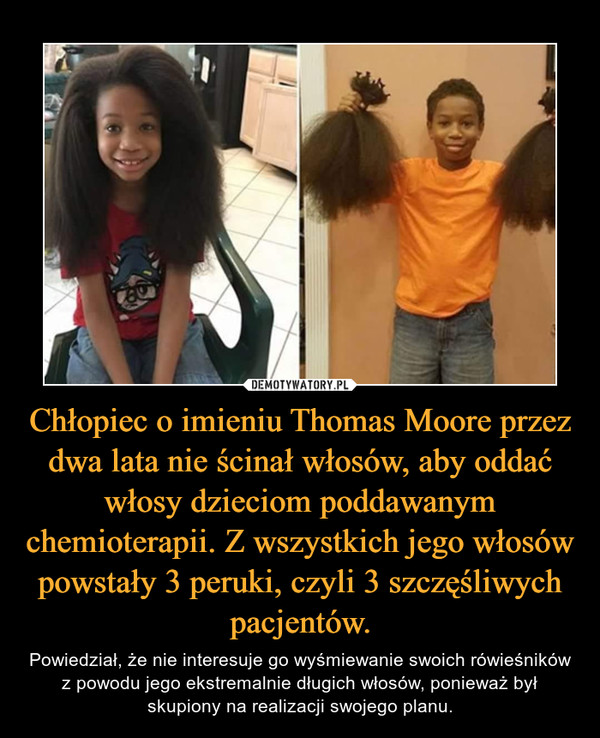 Chłopiec o imieniu Thomas Moore przez dwa lata nie ścinał włosów, aby oddać włosy dzieciom poddawanym chemioterapii. Z wszystkich jego włosów powstały 3 peruki, czyli 3 szczęśliwych pacjentów. – Powiedział, że nie interesuje go wyśmiewanie swoich rówieśników z powodu jego ekstremalnie długich włosów, ponieważ był skupiony na realizacji swojego planu. 