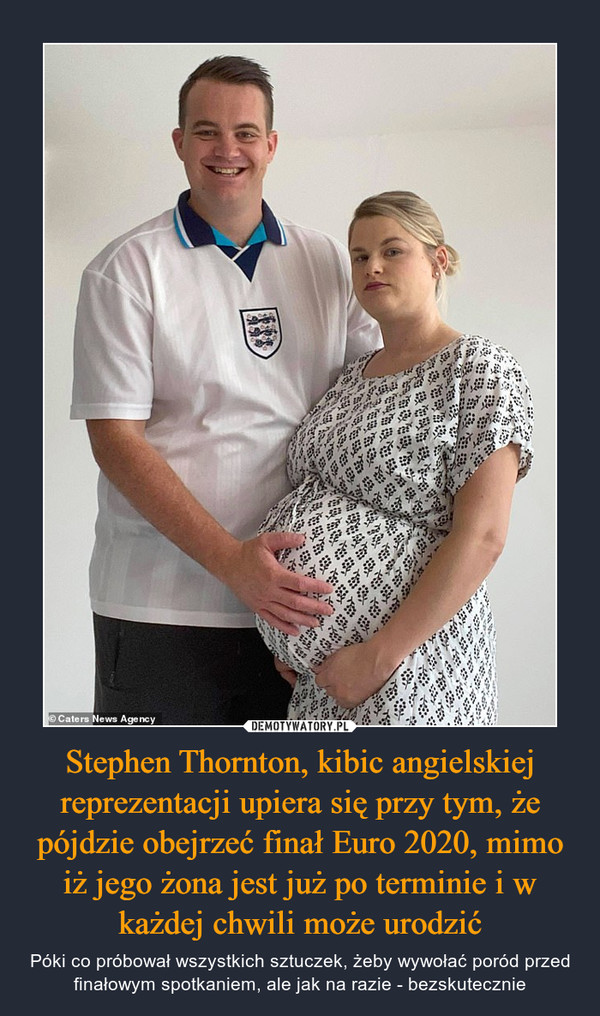 Stephen Thornton, kibic angielskiej reprezentacji upiera się przy tym, że pójdzie obejrzeć finał Euro 2020, mimo iż jego żona jest już po terminie i w każdej chwili może urodzić – Póki co próbował wszystkich sztuczek, żeby wywołać poród przed finałowym spotkaniem, ale jak na razie - bezskutecznie 
