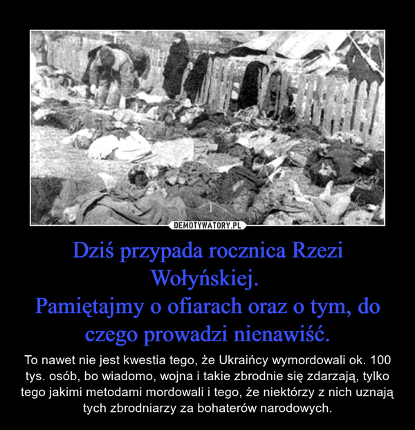 Dziś przypada rocznica Rzezi Wołyńskiej. Pamiętajmy o ofiarach oraz o tym, do czego prowadzi nienawiść. – To nawet nie jest kwestia tego, że Ukraińcy wymordowali ok. 100 tys. osób, bo wiadomo, wojna i takie zbrodnie się zdarzają, tylko tego jakimi metodami mordowali i tego, że niektórzy z nich uznają tych zbrodniarzy za bohaterów narodowych. 