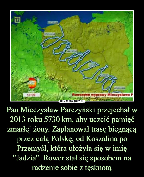 Pan Mieczysław Parczyński przejechał w 2013 roku 5730 km, aby uczcić pamięć zmarłej żony. Zaplanował trasę biegnącą przez całą Polskę, od Koszalina po Przemyśl, która ułożyła się w imię "Jadzia". Rower stał się sposobem na radzenie sobie z tęsknotą –  