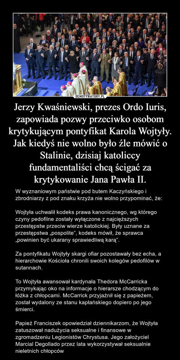 Jerzy Kwaśniewski, prezes Ordo Iuris, zapowiada pozwy przeciwko osobom krytykującym pontyfikat Karola Wojtyły. Jak kiedyś nie wolno było źle mówić o Stalinie, dzisiaj katoliccy fundamentaliści chcą ścigać za krytykowanie Jana Pawła II. – W wyznaniowym państwie pod butem Kaczyńskiego i zbrodniarzy z pod znaku krzyża nie wolno przypominać, że:Wojtyła uchwalił kodeks prawa kanonicznego, wg którego czyny pedofilne zostały wyłączone z najcięższych przestępstw przeciw wierze katolickiej. Były uznane za przestępstwa „pospolite”, kodeks mówił, że sprawca „powinien być ukarany sprawiedliwą karą”.Za pontyfikatu Wojtyły skargi ofiar pozostawały bez echa, a hierarchowie Kościoła chronili swoich kolegów pedofilów w sutannach.To Wojtyła awansował kardynała Thedora McCarricka przymykając oko na informacje o hierarsze chodzącym do łóżka z chłopcami. McCarrick przyjaźnił się z papieżem, został wydalony ze stanu kapłańskiego dopiero po jego śmierci.Papież Franciszek opowiedział dziennikarzom, że Wojtyła zatuszował nadużycia seksualne i finansowe w zgromadzeniu Legionistów Chrystusa. Jego założyciel Marcial Degollado przez lata wykorzystywał seksualnie nieletnich chłopców 