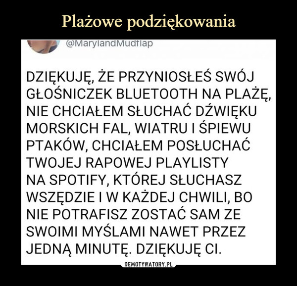  –  DZIĘKUJĘ, ŻE PRZYNIOSŁEŚ SWÓJ GŁOŚNICZEK BLUETOOTH NA PLAŻĘ, NIE CHCIAŁEM SŁUCHAĆ DŹWIĘKU MORSKICH FAL, WIATRU I ŚPIEWU PTAKÓW, CHCIAŁEM POSŁUCHAĆ TWOJEJ RAPOWEJ PLAYLISTY NA SPOTIFY, KTÓREJ SŁUCHASZ WSZĘDZIE I W KAŻDEJ CHWILI, BO NIE POTRAFISZ ZOSTAĆ SAM ZE SWOIMI MYŚLAMI NAWET PRZEZ JEDNĄ MINUTĘ. DZIĘKUJĘ Cl.
