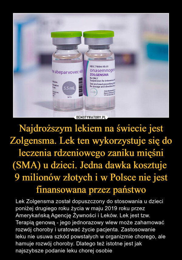 Najdroższym lekiem na świecie jest Zolgensma. Lek ten wykorzystuje się do leczenia rdzeniowego zaniku mięśni (SMA) u dzieci. Jedna dawka kosztuje 
9 milionów złotych i w Polsce nie jest finansowana przez państwo