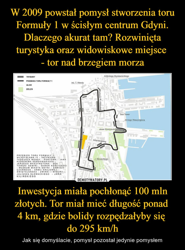 W 2009 powstał pomysł stworzenia toru Formuły 1 w ścisłym centrum Gdyni. Dlaczego akurat tam? Rozwinięta turystyka oraz widowiskowe miejsce 
- tor nad brzegiem morza Inwestycja miała pochłonąć 100 mln złotych. Tor miał mieć długość ponad 
4 km, gdzie bolidy rozpędzałyby się 
do 295 km/h