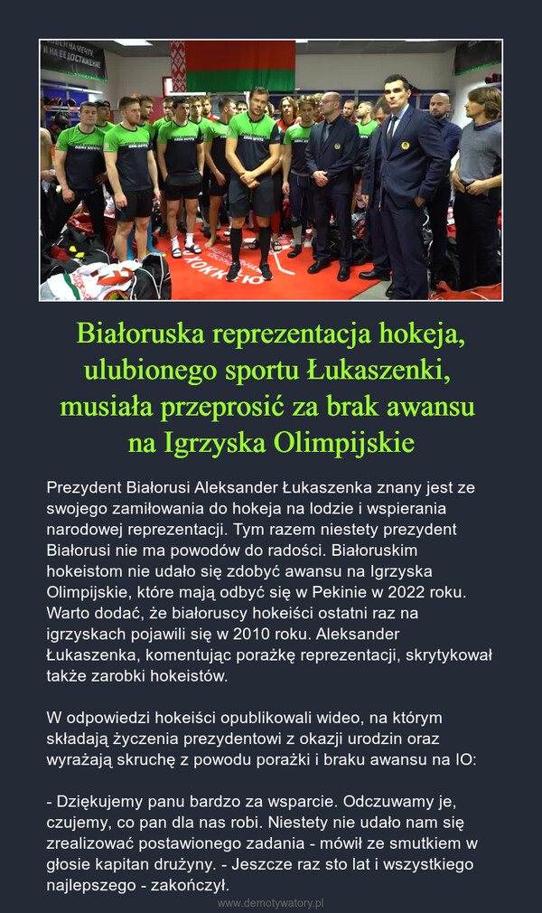 Białoruska reprezentacja hokeja, ulubionego sportu Łukaszenki, musiała przeprosić za brak awansu na Igrzyska Olimpijskie – Prezydent Białorusi Aleksander Łukaszenka znany jest ze swojego zamiłowania do hokeja na lodzie i wspierania narodowej reprezentacji. Tym razem niestety prezydent Białorusi nie ma powodów do radości. Białoruskim hokeistom nie udało się zdobyć awansu na Igrzyska Olimpijskie, które mają odbyć się w Pekinie w 2022 roku. Warto dodać, że białoruscy hokeiści ostatni raz na igrzyskach pojawili się w 2010 roku. Aleksander Łukaszenka, komentując porażkę reprezentacji, skrytykował także zarobki hokeistów.W odpowiedzi hokeiści opublikowali wideo, na którym składają życzenia prezydentowi z okazji urodzin oraz wyrażają skruchę z powodu porażki i braku awansu na IO:- Dziękujemy panu bardzo za wsparcie. Odczuwamy je, czujemy, co pan dla nas robi. Niestety nie udało nam się zrealizować postawionego zadania - mówił ze smutkiem w głosie kapitan drużyny. - Jeszcze raz sto lat i wszystkiego najlepszego - zakończył. 