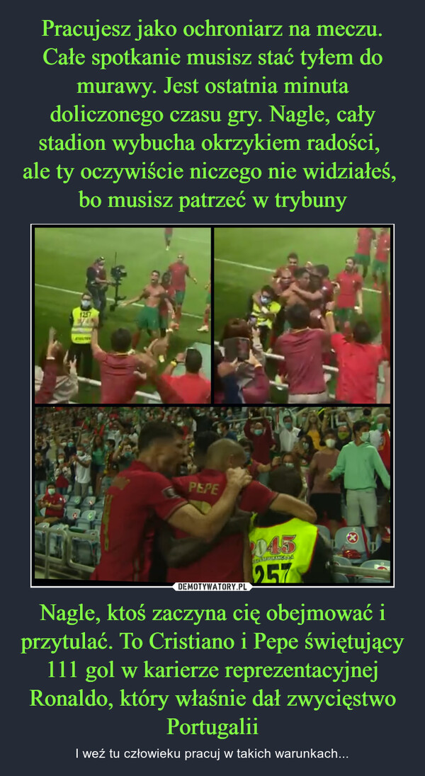 Nagle, ktoś zaczyna cię obejmować i przytulać. To Cristiano i Pepe świętujący 111 gol w karierze reprezentacyjnej Ronaldo, który właśnie dał zwycięstwo Portugalii – I weź tu człowieku pracuj w takich warunkach... 