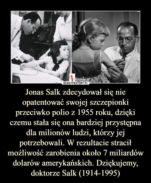 Jonas Salk zdecydował się nie opatentować swojej szczepionki przeciwko polio z 1955 roku, dzięki czemu stała się ona bardziej przystępna dla milionów ludzi, którzy jej potrzebowali. W rezultacie stracił możliwość zarobienia około 7 miliardów dolarów amerykańskich. Dziękujemy, doktorze Salk (1914-1995) –  