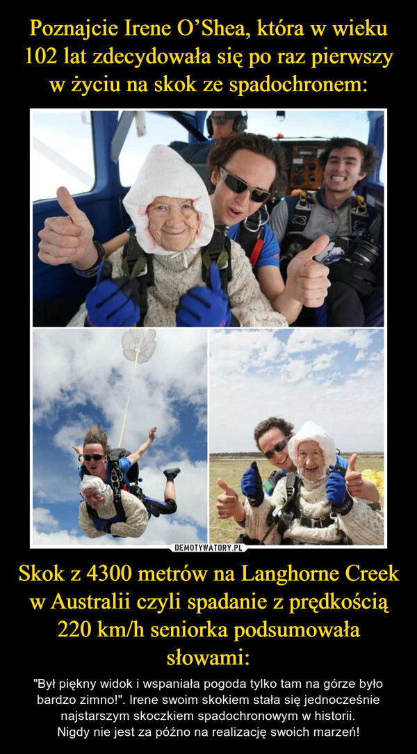 Poznajcie Irene O’Shea, która w wieku 102 lat zdecydowała się po raz pierwszy w życiu na skok ze spadochronem: Skok z 4300 metrów na Langhorne Creek w Australii czyli spadanie z prędkością 220 km/h seniorka podsumowała słowami: