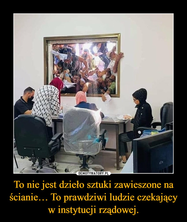 To nie jest dzieło sztuki zawieszone na ścianie… To prawdziwi ludzie czekający w instytucji rządowej. –  