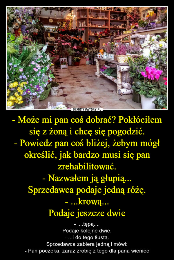 - Może mi pan coś dobrać? Pokłóciłem się z żoną i chcę się pogodzić.- Powiedz pan coś bliżej, żebym mógł określić, jak bardzo musi się pan zrehabilitować.- Nazwałem ją głupią...Sprzedawca podaje jedną różę.- ...krową...Podaje jeszcze dwie – - ....tępą....Podaje kolejne dwie.- ...i do tego tłustą.Sprzedawca zabiera jedną i mówi:- Pan poczeka, zaraz zrobię z tego dla pana wieniec 